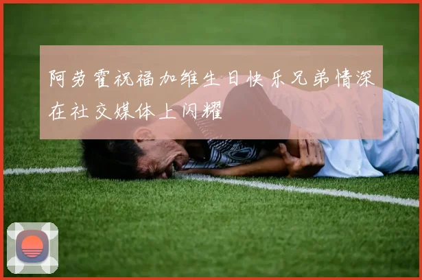 阿劳霍祝福加维生日快乐兄弟情深在社交媒体上闪耀