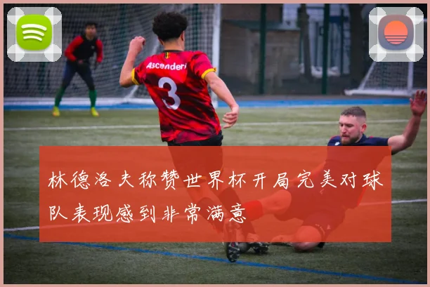 林德洛夫称赞世界杯开局完美对球队表现感到非常满意
