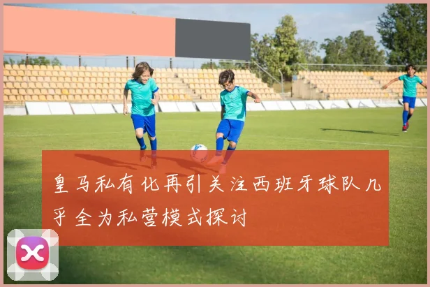 皇马私有化再引关注西班牙球队几乎全为私营模式探讨