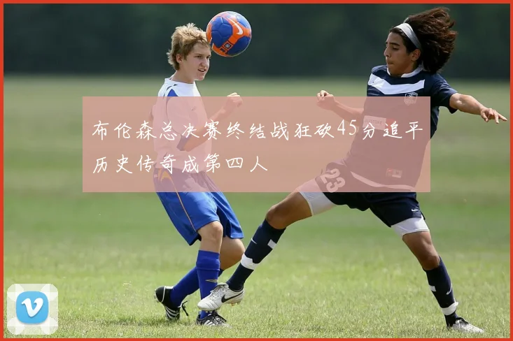 布伦森总决赛终结战狂砍45分追平历史传奇成第四人