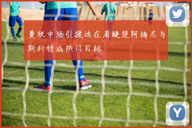 曼联中场引援迫在眉睫楚阿梅尼与斯科特成热门目标