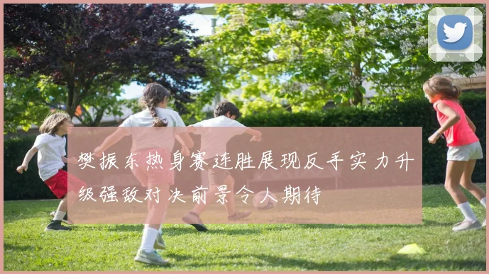 樊振东热身赛连胜展现反手实力升级强敌对决前景令人期待