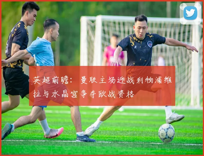 英超前瞻：曼联主场迎战利物浦维拉与水晶宫争夺欧战资格