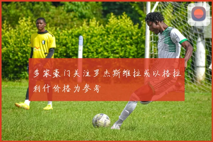 多家豪门关注罗杰斯维拉或以格拉利什价格为参考