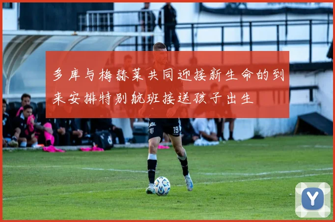 多库与梅赫莱共同迎接新生命的到来安排特别航班接送孩子出生