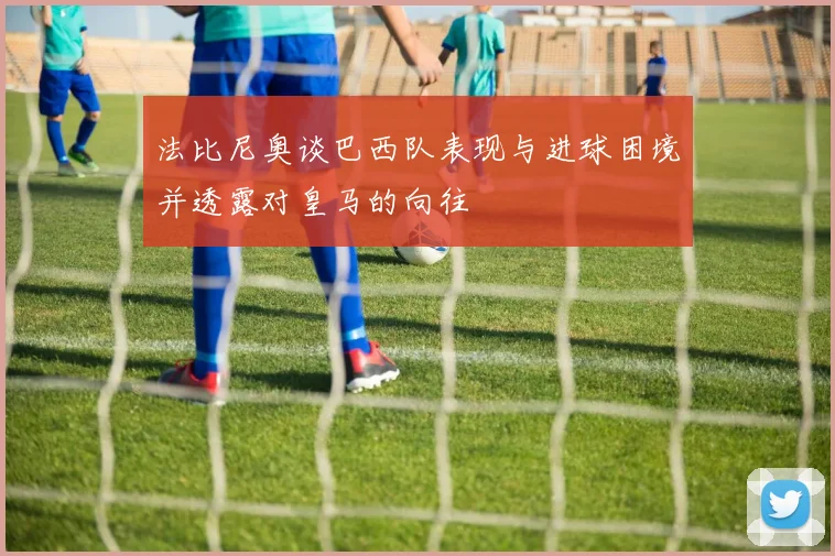 法比尼奥谈巴西队表现与进球困境并透露对皇马的向往
