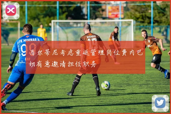 马尔蒂尼考虑重返管理岗位费内巴切有意邀请担任职务