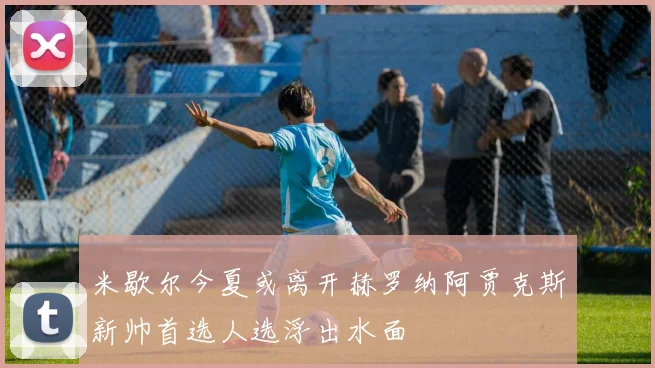 米歇尔今夏或离开赫罗纳阿贾克斯新帅首选人选浮出水面
