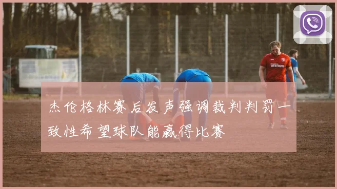 杰伦格林赛后发声强调裁判判罚一致性希望球队能赢得比赛