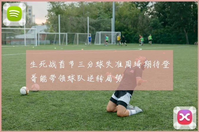 生死战首节三分球失准周琦期待登哥能带领球队逆转局势