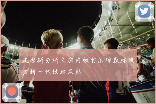 皮尔斯分析文班内线打法称森林狼为新一代铁血灰熊