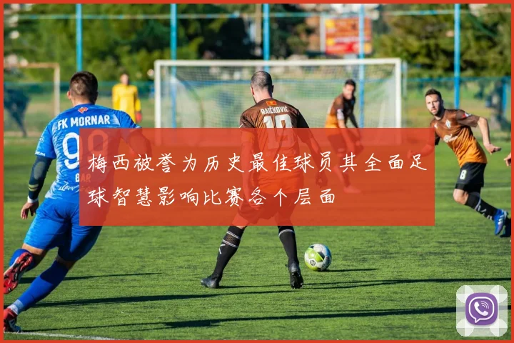 梅西被誉为历史最佳球员其全面足球智慧影响比赛各个层面