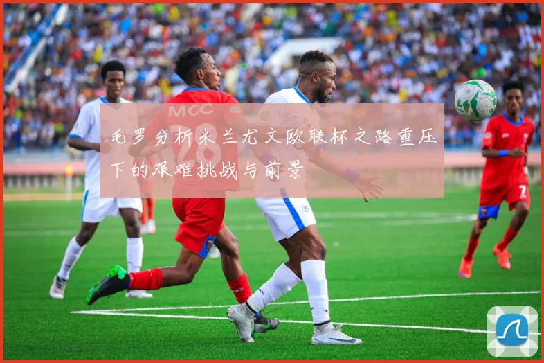 毛罗分析米兰尤文欧联杯之路重压下的艰难挑战与前景