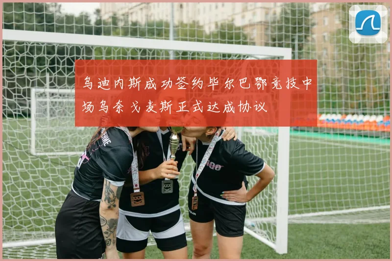 乌迪内斯成功签约毕尔巴鄂竞技中场乌奈戈麦斯正式达成协议