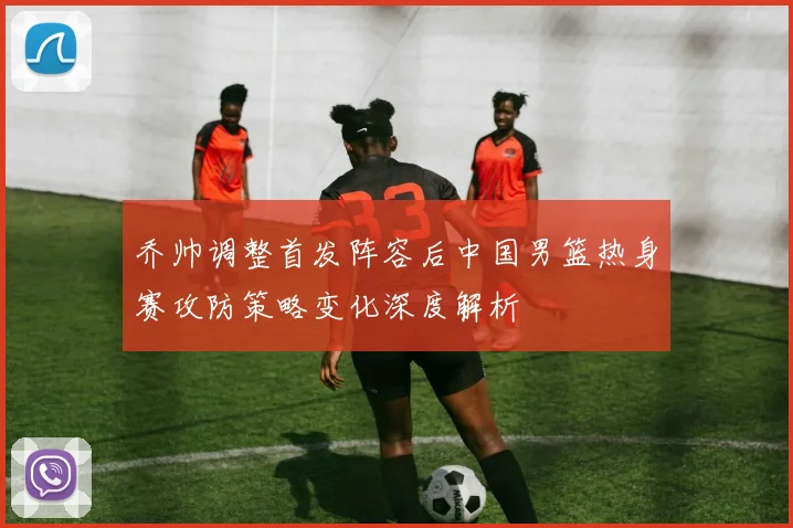 乔帅调整首发阵容后中国男篮热身赛攻防策略变化深度解析