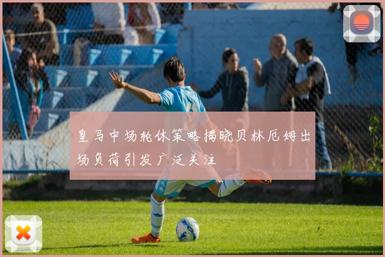 皇马中场轮休策略揭晓贝林厄姆出场负荷引发广泛关注