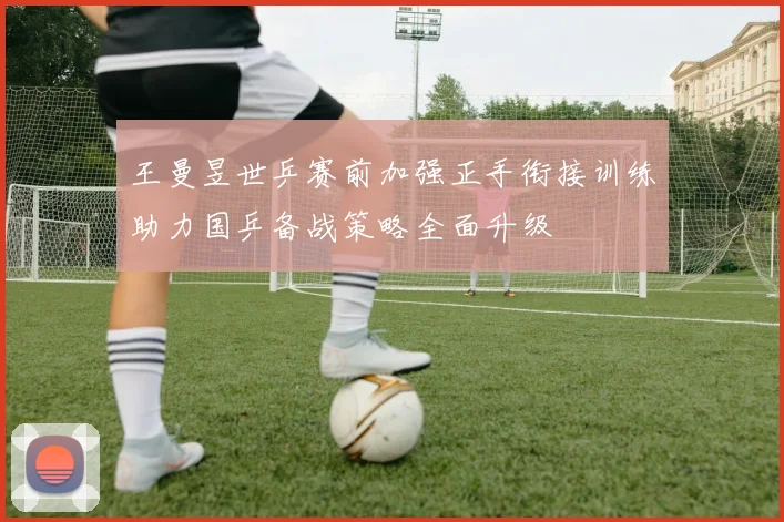 王曼昱世乒赛前加强正手衔接训练助力国乒备战策略全面升级