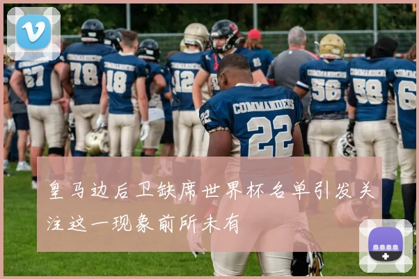 皇马边后卫缺席世界杯名单引发关注这一现象前所未有