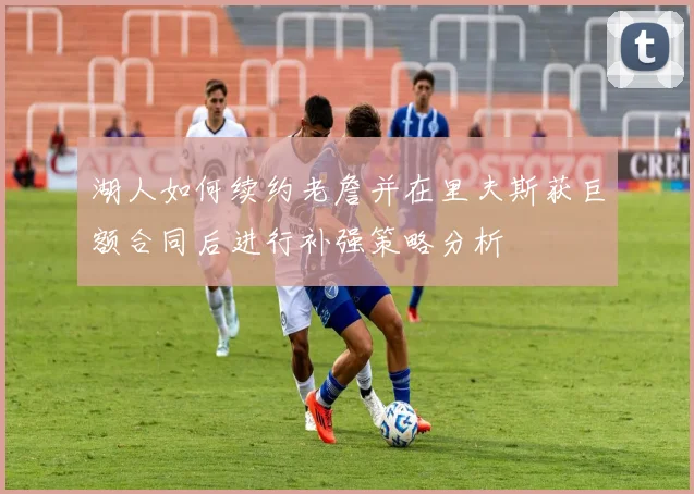 湖人如何续约老詹并在里夫斯获巨额合同后进行补强策略分析