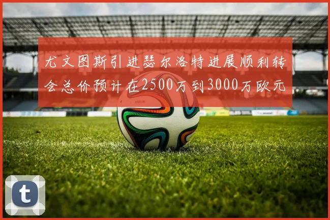 尤文图斯引进瑟尔洛特进展顺利转会总价预计在2500万到3000万欧元之间