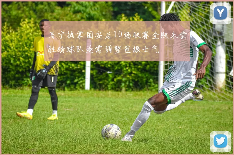 马宁执掌国安后10场联赛全败未尝胜绩球队亟需调整重振士气