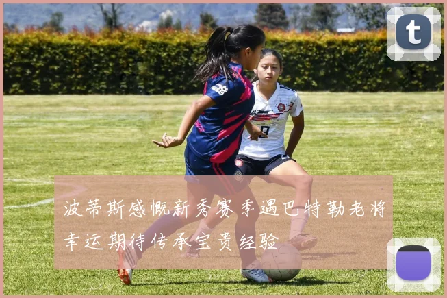 波蒂斯感慨新秀赛季遇巴特勒老将幸运期待传承宝贵经验