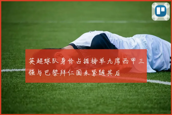 英超球队身价占据榜单九席西甲三强与巴黎拜仁国米紧随其后