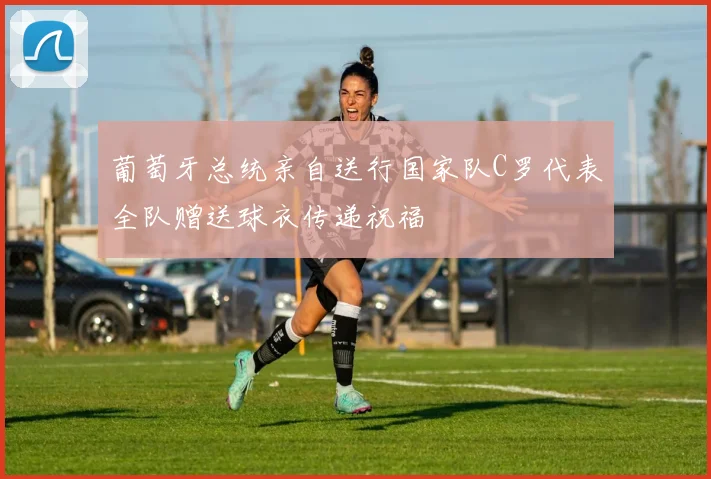 葡萄牙总统亲自送行国家队C罗代表全队赠送球衣传递祝福