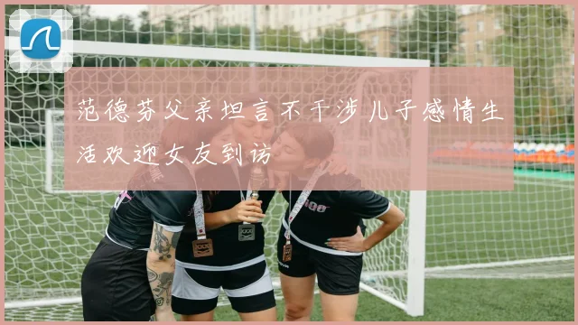 范德芬父亲坦言不干涉儿子感情生活欢迎女友到访