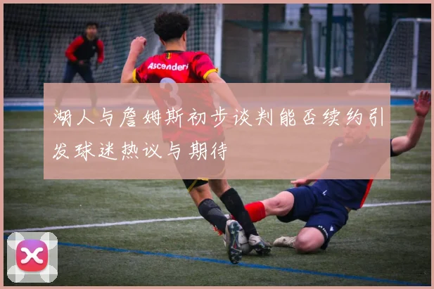 湖人与詹姆斯初步谈判能否续约引发球迷热议与期待